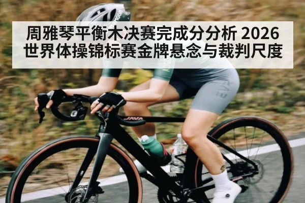 周雅琴平衡木决赛完成分分析 2026世界体操锦标赛金牌悬念与裁判尺度