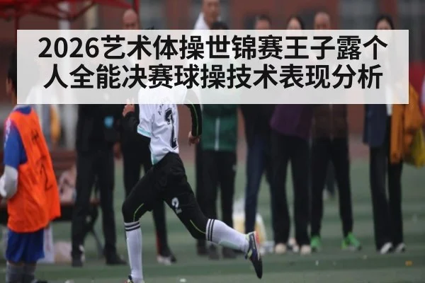 2026艺术体操世锦赛王子露个人全能决赛球操技术表现分析