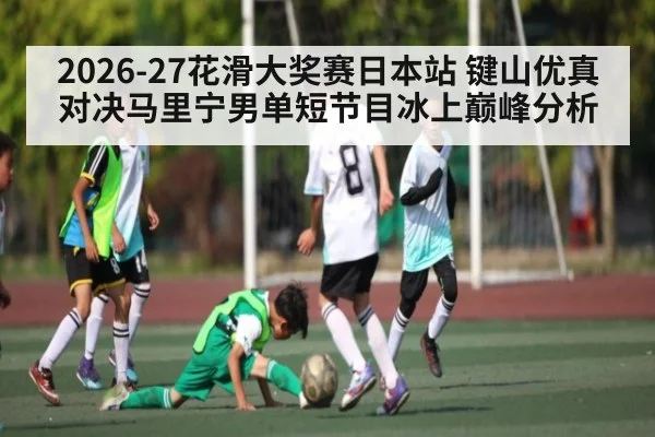2026-27花滑大奖赛日本站 键山优真对决马里宁男单短节目冰上巅峰分析